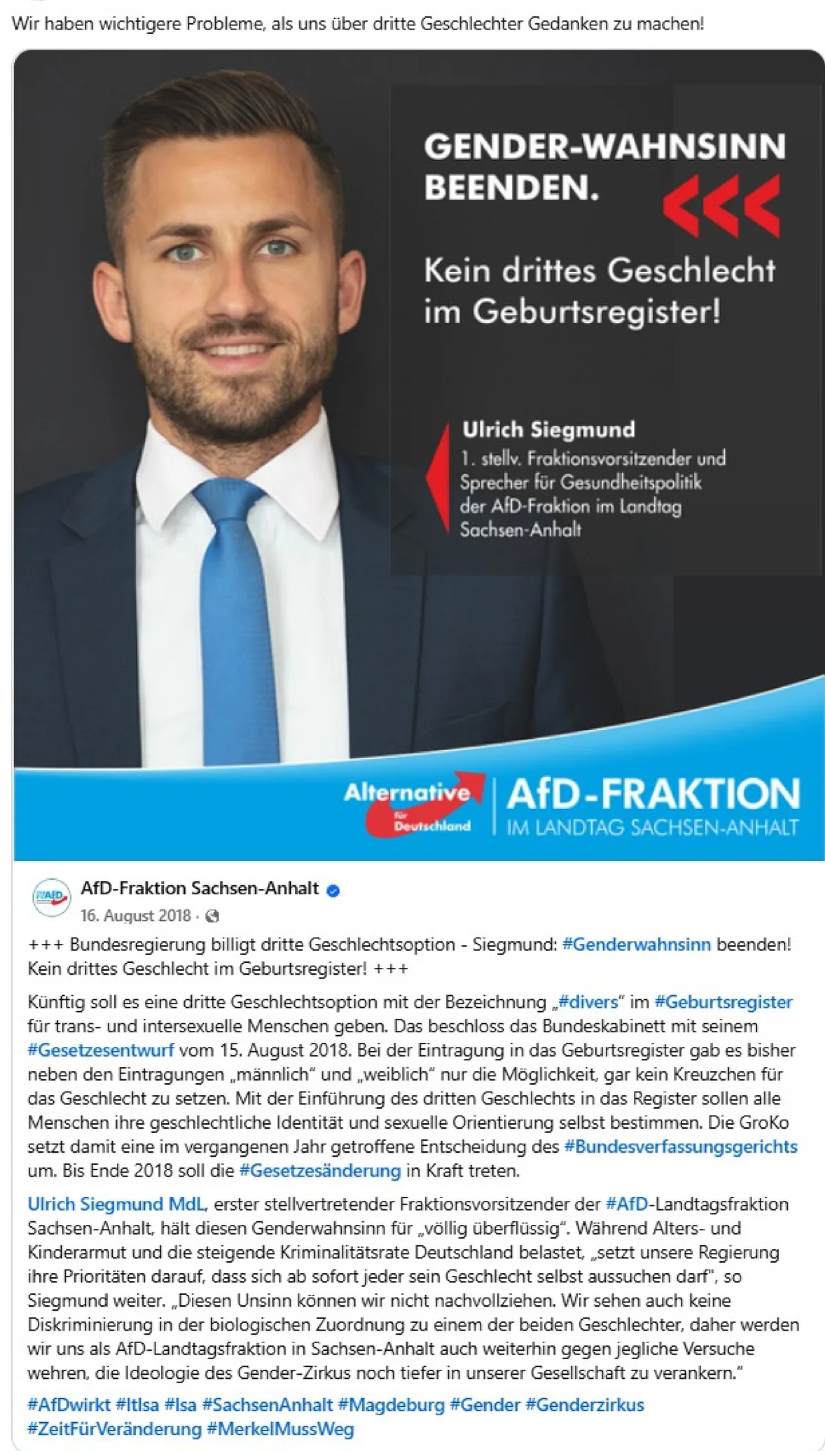 Screenshot eines Posts mit der Bildüberschrift „Wir haben wichtigere Probleme, als uns über dritte Geschlechter Gedanken zu machen!" Man sieht ein Bild, auf dem links Ulrich Siegmund zu sehen ist. Auf dem Bild steht „GENDER-WAHNSINN BEENDEN. <<< Kein drittes Geschlecht im Geburtsregister! Neben dem Portrait steht Ulrich Siegmund 1. stellv. Fraktionsvorsitzender und Sprecher für Gesundheitspolitik der AfD-Fraktion im Landtag Sachsen-Anhalt". Unten steht AfD-Fraktion im Landtag Sachsen-Anhalt Unter dem Bild sieht man als Anfang des Posts AfD-Fraktion Sachsen-Anhalt blauer Haken mit dem Text „ +++ Bundesrehierung billigt dritte Geschlechtsoption - Siegmund: #Genderwahnsinn beenden! Kein drittes Geschlecht im Geburtsregister! +++ Künftig soll es eine dritte Geschlechtsoption mit der Bezeichnung „#divers" im #Geburtenregister für trans- und intersexuelle Menschen geben. Das beschloss das Bundeskabinett mit seinem #Gesetztesentwurf vom 15. August 2018. Bei der Eintragung in das Geburtsregister gab es bisher neben den Eintragungen „männlich" und „weiblich" nur die Möglichkeit, gar kein Kreuzchen für das Geschlecht zu setzen. Mit der Einführung des dritten Geschlechts in das Register sollen alle Menschen ihre geschlechtliche Identität und sexuelle Orientierung selbst bestimmen. Die GroKo setzt damit eine im vergangenen Jahr getroffene Entscheidung des #Bundesverfassungsgerichts um. Bis Ende 2018 soll die #Gesetzesänderung in Kraft treten. Ulrich Siegmund MdL, erster stellvertrender Fraktionsvorsitzender der #AfD-Landtagsfraktion Sachsen-Anhalt, hält diesen Genderwahnsinn für „völlig überflüssig". Während Alters- und Kinderarmut und die steigende Kriminalitätsrate Deutschland belastet, „setzt unsere Regierung ihre Piroritäten darauf, dass sich ab sofort jeder sein Geschlecht selbst aussuchen darf", so Siegmund weiter. „Diesen Unsinn können wir nicht nachvollziehen. Wir sehen auch keine Diskriminierung in der biologischen Zuordnung zu einem der beiden Geschlechter, daher werden wir uns als AfD-Landtagsfraktion in Sachsen-Anhalt auch weiterhin gegen jegliche Versuche wehren, die Ideologie des Gender-Zirkus noch tiefer in unserer Gesellschaft zu verankern." #AfDwirkt #ltlsa #lsa #SachsenAnhalt #Magdeburg #Gender #Genderzirkus #ZeitFürVeränderung #MerkelMussWeg